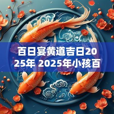 百日宴黄道吉日2025年 2025年小孩百日宴吉日