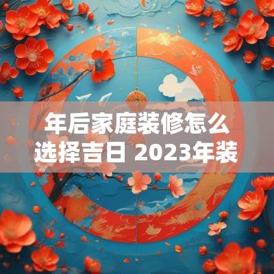 年后家庭装修怎么选择吉日 2025年装修怎么选日子
