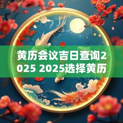 黄历会议吉日查询2025 2025选择黄历吉日开工