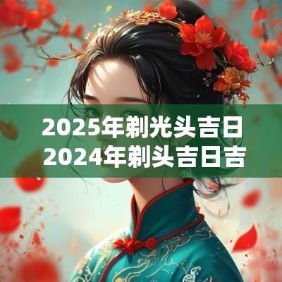 2025年剃光头吉日 2025年剃头吉日吉时一览表