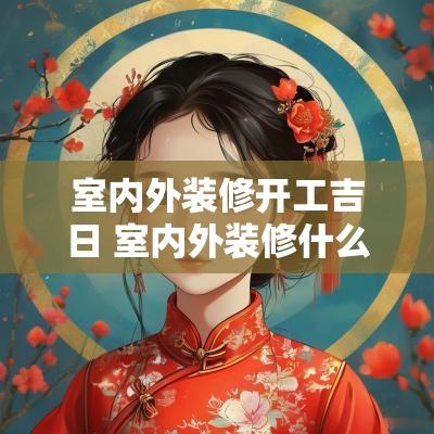 室内外装修开工吉日 室内外装修什么时间做最合适