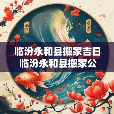 临汾永和县搬家吉日 临汾永和县搬家公司哪家好