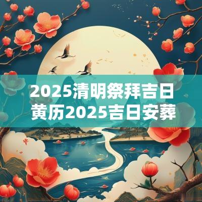 2025清明祭拜吉日 黄历2025吉日安葬