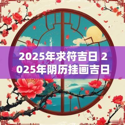 2025年求符吉日 2025年阴历挂画吉日