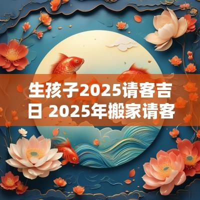 生孩子2025请客吉日 2025年搬家请客吉日