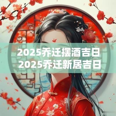 2025乔迁摆酒吉日 2025乔迁新居吉日一览表