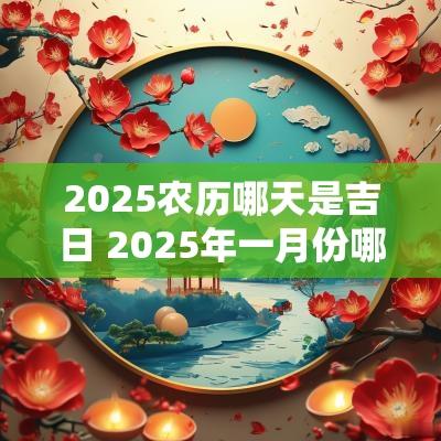 2025农历哪天是吉日 2025年一月份哪天是黄道吉日