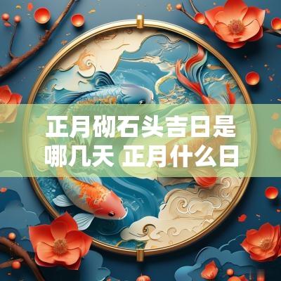 正月砌石头吉日是哪几天 正月什么日子修造动土最好