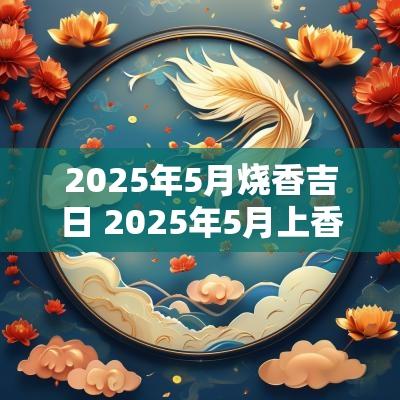 2025年5月烧香吉日 2025年5月上香吉日