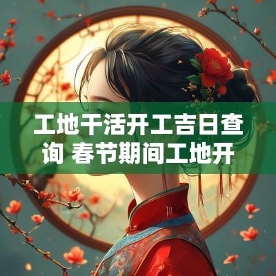 工地干活开工吉日查询 春节期间工地开工吉日查询