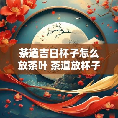 茶道吉日杯子怎么放茶叶 茶道放杯子