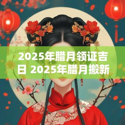 2025年腊月领证吉日 2025年腊月搬新家吉日是哪天