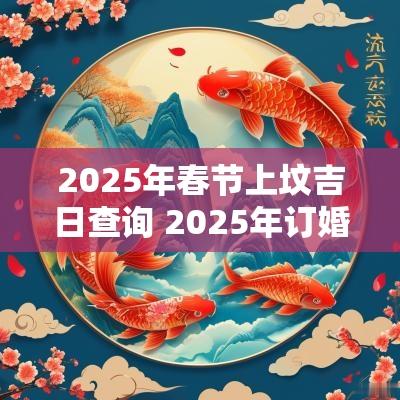 2025年春节上坟吉日查询 2025年订婚吉日查询时辰