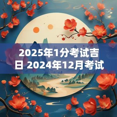 2025年1分考试吉日 2025年12月考试吉日查询