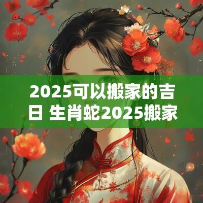 2025可以搬家的吉日 生肖蛇2025搬家入宅吉日