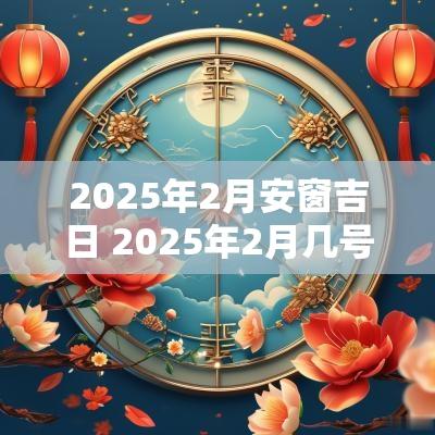 2025年2月安窗吉日 2025年2月几号是吉日