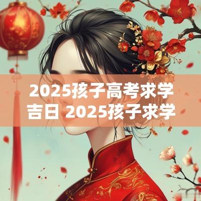 2025孩子高考求学吉日 2025孩子求学吉日