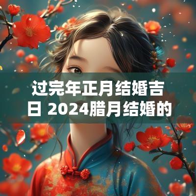 过完年正月结婚吉日 2025腊月结婚的好日子有哪几日