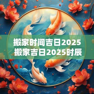 搬家时间吉日2025 搬家吉日2025时辰