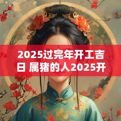 2025过完年开工吉日 属猪的人2025开工吉日
