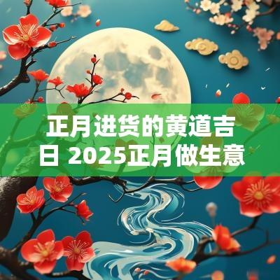 正月进货的黄道吉日 2025正月做生意吉日