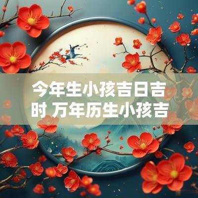 今年生小孩吉日吉时 万年历生小孩吉日吉时