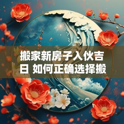 搬家新房子入伙吉日 如何正确选择搬家入伙吉日