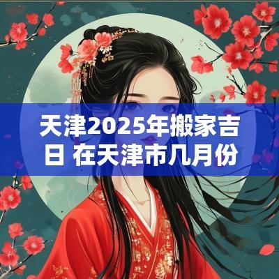 天津2025年搬家吉日 在天津市几月份搬家最适宜