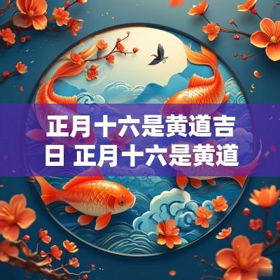 正月十六是黄道吉日 正月十六是黄道吉日吗适合搬迁吗