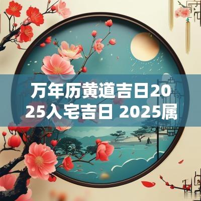 万年历黄道吉日2025入宅吉日 2025属蛇年入宅吉日