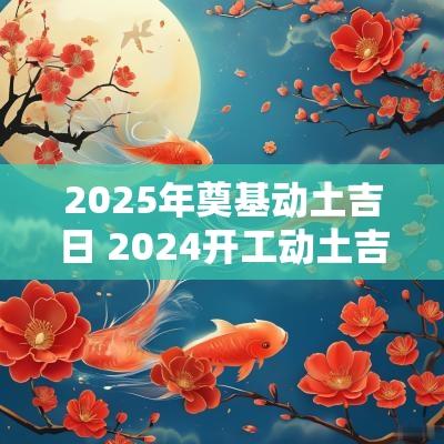 2025年奠基动土吉日 2025开工动土吉日农历