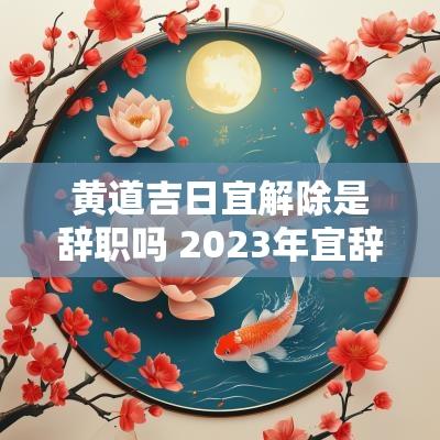 黄道吉日宜解除是辞职吗 2025年宜辞职的黄道吉日