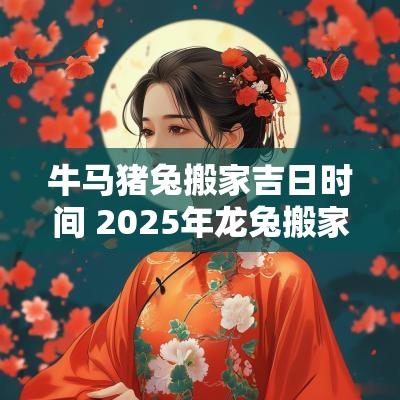 牛马猪兔搬家吉日时间 2025年龙兔搬家吉日
