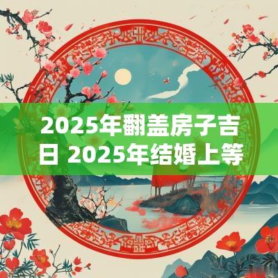 2025年翻盖房子吉日 2025年结婚上等吉日