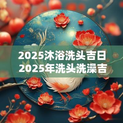2025沐浴洗头吉日 2025年洗头洗澡吉日