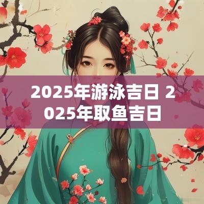 2025年游泳吉日 2025年取鱼吉日
