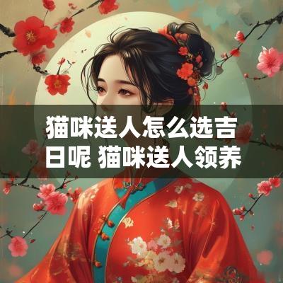 猫咪送人怎么选吉日呢 猫咪送人领养要注意什么