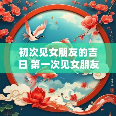 初次见女朋友的吉日 第一次见女朋友该怎么安排