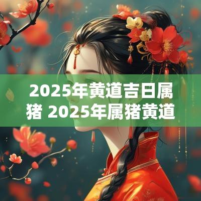 2025年黄道吉日属猪 2025年属猪黄道吉日一览表