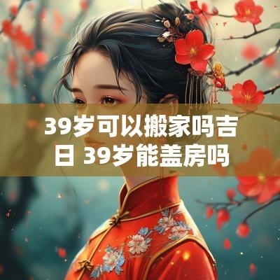 39岁可以搬家吗吉日 39岁能盖房吗