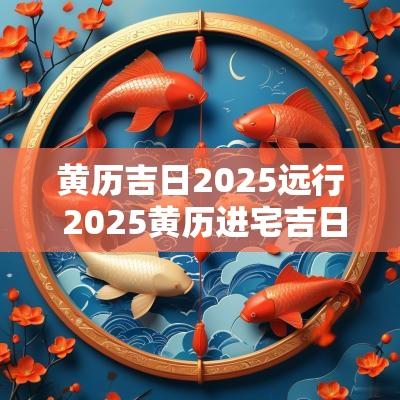 黄历吉日2025远行 2025黄历进宅吉日