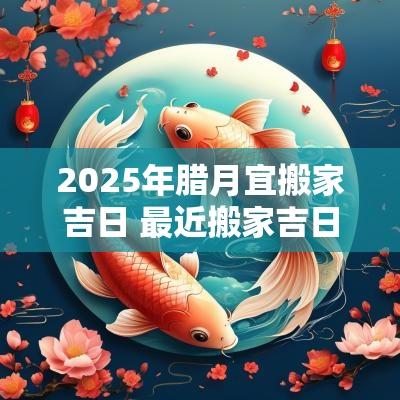 2025年腊月宜搬家吉日 最近搬家吉日2025年