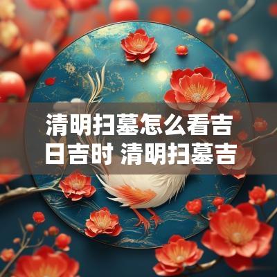 清明扫墓怎么看吉日吉时 清明扫墓吉日查询最新