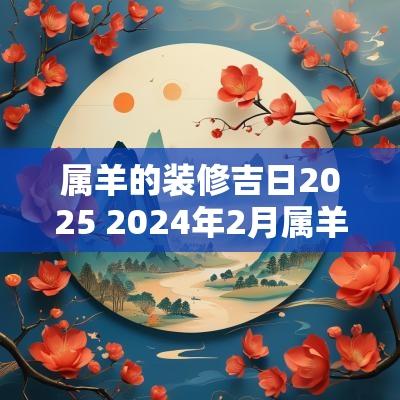 属羊的装修吉日2025 2025年2月属羊的装修吉日