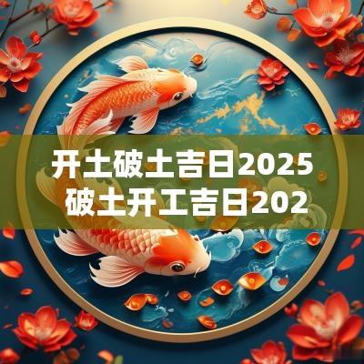 开土破土吉日2025 破土开工吉日2025年