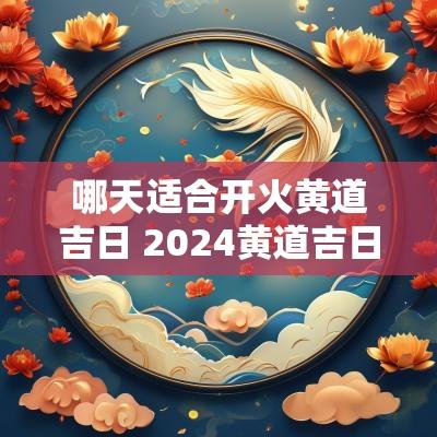 哪天适合开火黄道吉日 2025黄道吉日开火