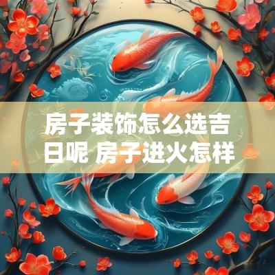 房子装饰怎么选吉日呢 房子进火怎样选吉日