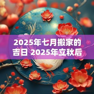 2025年七月搬家的吉日 2025年立秋后搬家吉日 2025年七月搬家的吉日 2025年立秋后搬家吉日