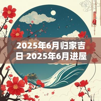 2025年6月归家吉日 2025年6月进屋吉日