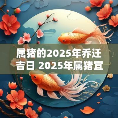 属猪的2025年乔迁吉日 2025年属猪宜乔迁的最好吉日
